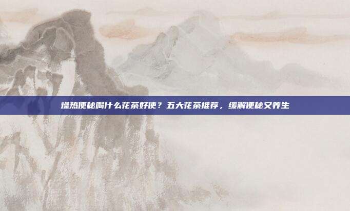 燥热便秘喝什么花茶好使？五大花茶推荐，缓解便秘又养生