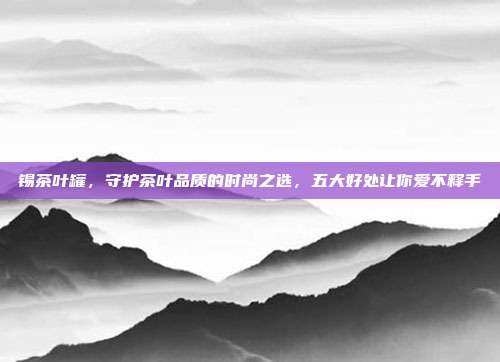 锡茶叶罐，守护茶叶品质的时尚之选，五大好处让你爱不释手