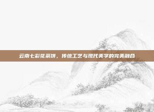 云南七彩花茶饼，传统工艺与现代美学的完美融合