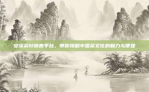 安溪茶叶销售平台，带你领略中国茶文化的魅力与便捷