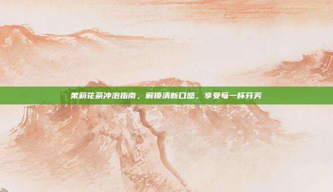 茉莉花茶冲泡指南，解锁清新口感，享受每一杯芬芳
