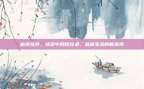 杭州龙井，绿茶中的佼佼者，品味生活的新选择