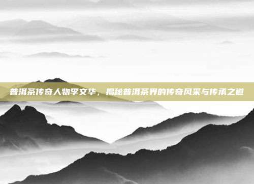 普洱茶传奇人物李文华，揭秘普洱茶界的传奇风采与传承之道