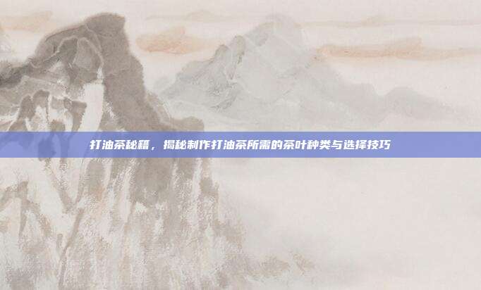 打油茶秘籍，揭秘制作打油茶所需的茶叶种类与选择技巧