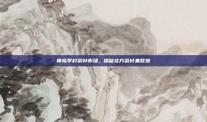 青岛李村茶叶市场，探秘北方茶叶集散地