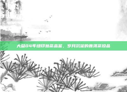 大益04年绿印熟茶品鉴，岁月沉淀的普洱茶珍品