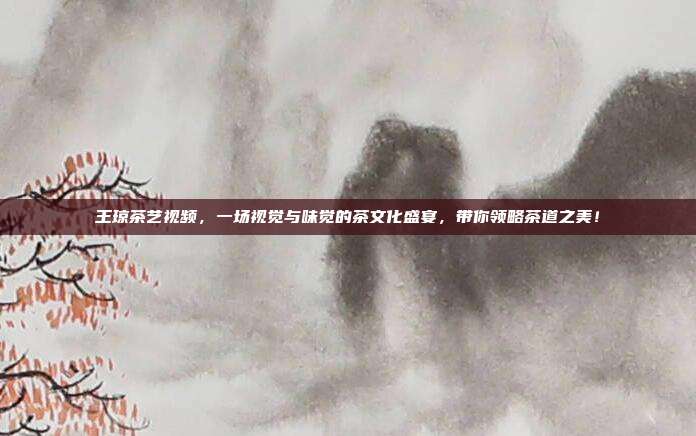 王琼茶艺视频，一场视觉与味觉的茶文化盛宴，带你领略茶道之美！