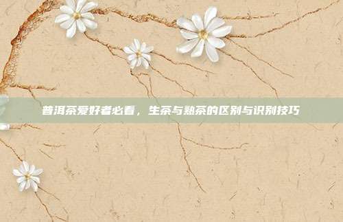 普洱茶爱好者必看，生茶与熟茶的区别与识别技巧