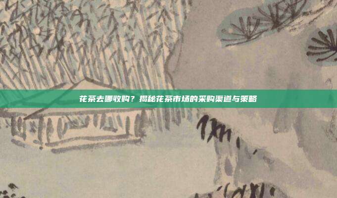 花茶去哪收购？揭秘花茶市场的采购渠道与策略