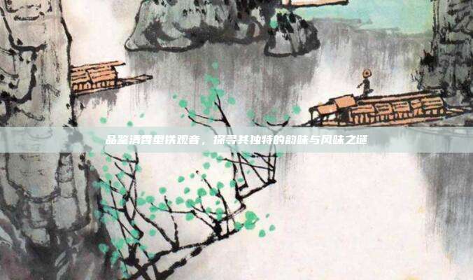 品鉴清香型铁观音，探寻其独特的韵味与风味之谜