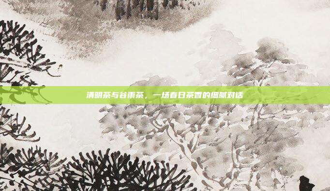 清明茶与谷雨茶，一场春日茶香的细腻对话