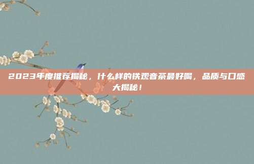 2023年度推荐揭秘，什么样的铁观音茶最好喝，品质与口感大揭秘！