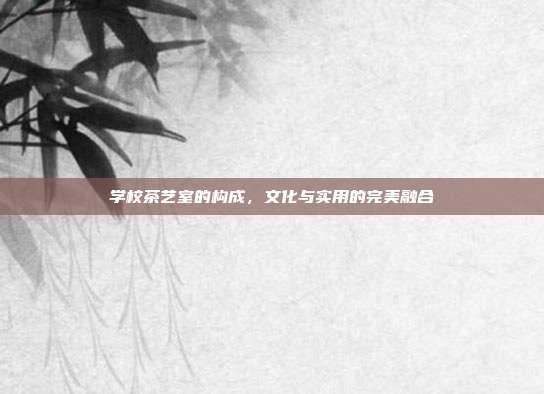 学校茶艺室的构成，文化与实用的完美融合