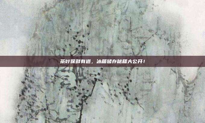 茶叶保鲜有道，冰箱储存秘籍大公开！