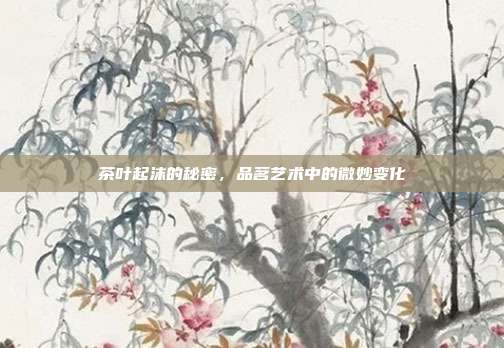 茶叶起沫的秘密，品茗艺术中的微妙变化