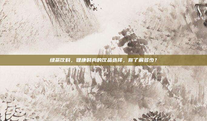 绿茶饮料，健康时尚的饮品选择，你了解多少？