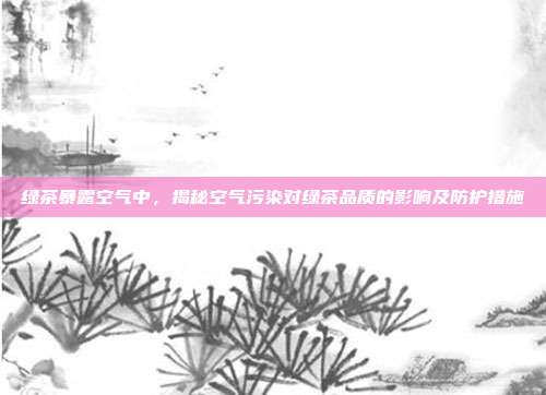 绿茶暴露空气中，揭秘空气污染对绿茶品质的影响及防护措施