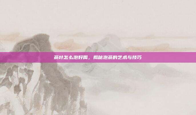 茶叶怎么泡好喝，揭秘泡茶的艺术与技巧