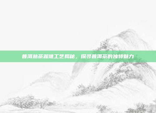 普洱熟茶渥堆工艺揭秘，探寻普洱茶的独特魅力