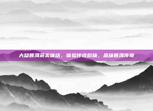 大益普洱茶实体店，体验传统韵味，品味普洱传奇