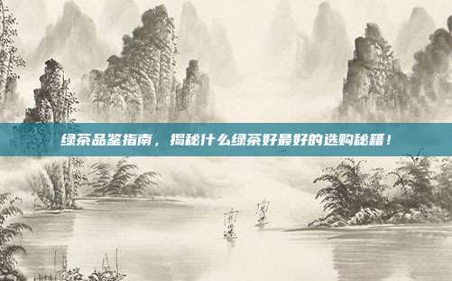 绿茶品鉴指南，揭秘什么绿茶好最好的选购秘籍！