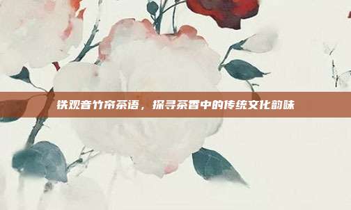 铁观音竹帘茶语，探寻茶香中的传统文化韵味