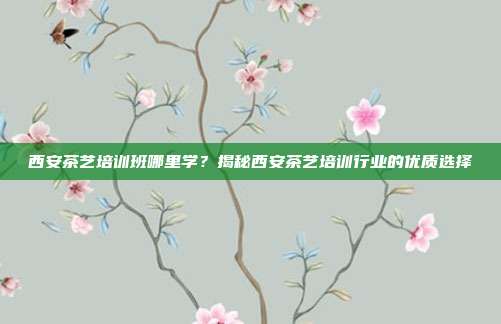 西安茶艺培训班哪里学？揭秘西安茶艺培训行业的优质选择
