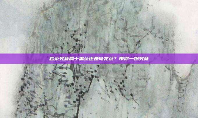 岩茶究竟属于黑茶还是乌龙茶？带你一探究竟