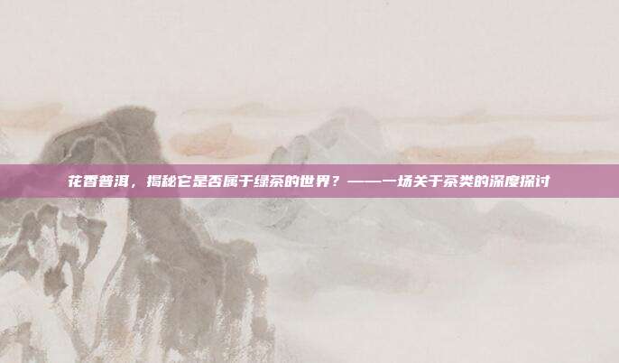 花香普洱，揭秘它是否属于绿茶的世界？——一场关于茶类的深度探讨