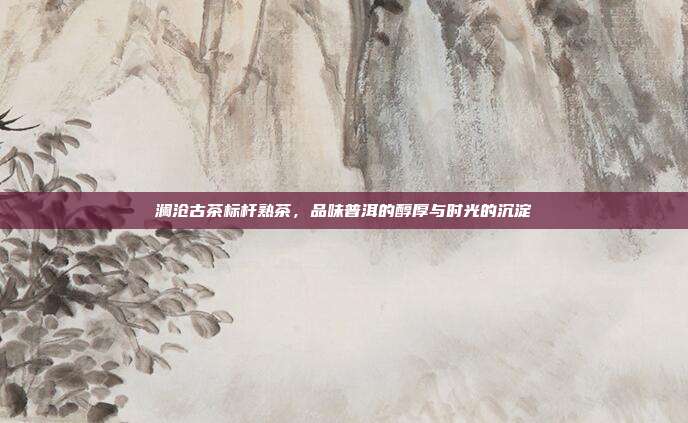 澜沧古茶标杆熟茶，品味普洱的醇厚与时光的沉淀