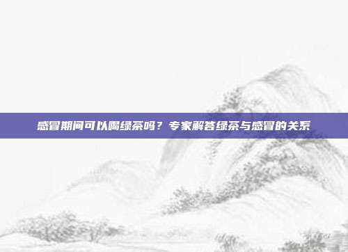 感冒期间可以喝绿茶吗？专家解答绿茶与感冒的关系