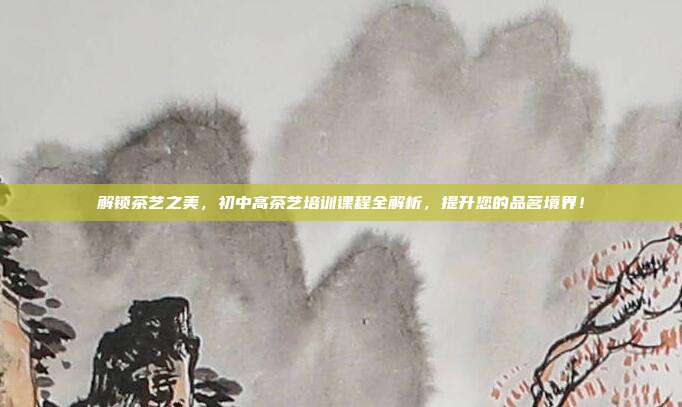 解锁茶艺之美，初中高茶艺培训课程全解析，提升您的品茗境界！