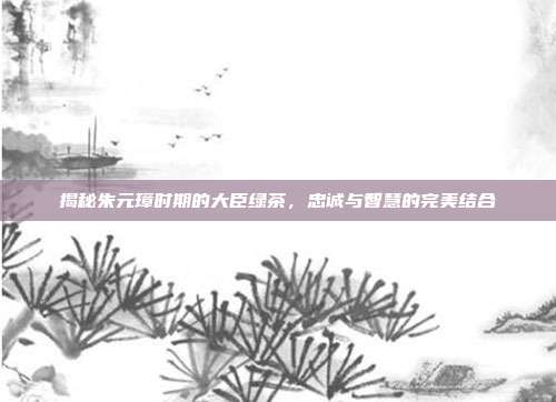 揭秘朱元璋时期的大臣绿茶，忠诚与智慧的完美结合