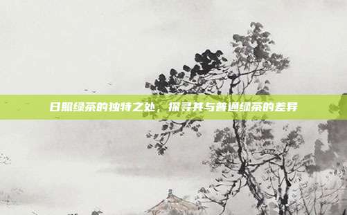日照绿茶的独特之处，探寻其与普通绿茶的差异
