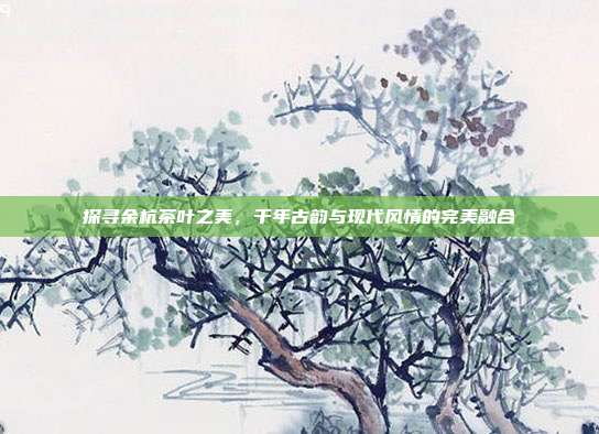 探寻余杭茶叶之美，千年古韵与现代风情的完美融合