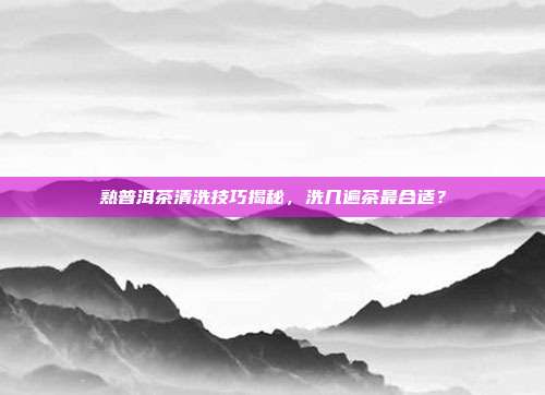 熟普洱茶清洗技巧揭秘，洗几遍茶最合适？