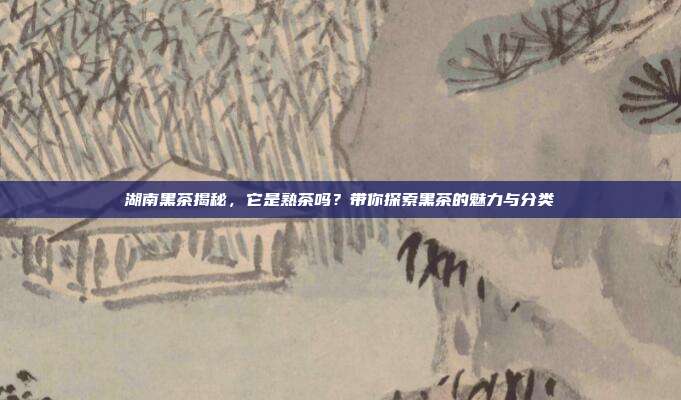 湖南黑茶揭秘，它是熟茶吗？带你探索黑茶的魅力与分类
