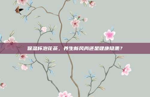 保温杯泡花茶，养生新风尚还是健康隐患？