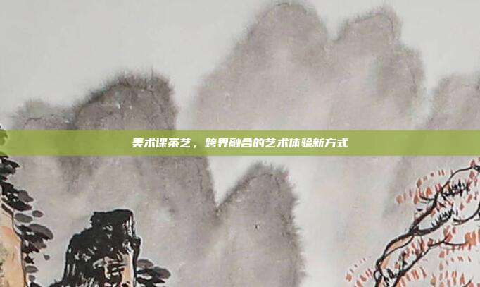 美术课茶艺，跨界融合的艺术体验新方式
