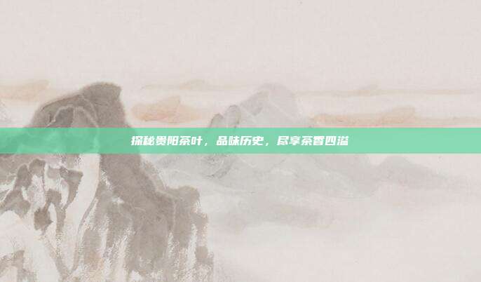 探秘贵阳茶叶，品味历史，尽享茶香四溢