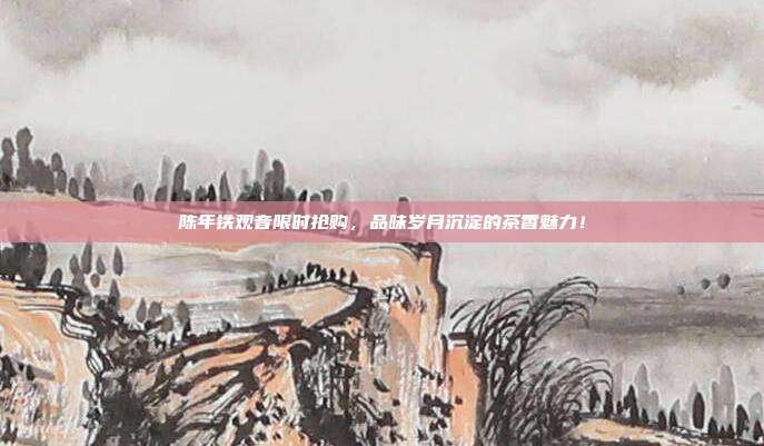 陈年铁观音限时抢购，品味岁月沉淀的茶香魅力！