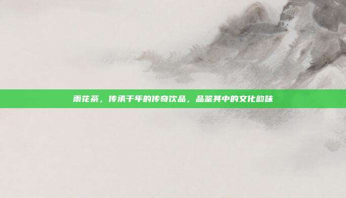 雨花茶，传承千年的传奇饮品，品鉴其中的文化韵味