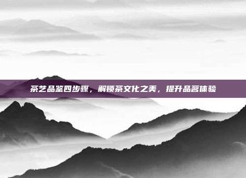 茶艺品鉴四步骤，解锁茶文化之美，提升品茗体验