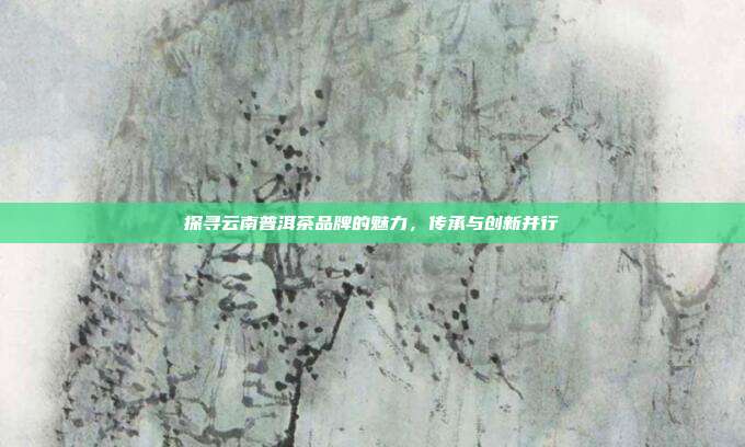 探寻云南普洱茶品牌的魅力，传承与创新并行