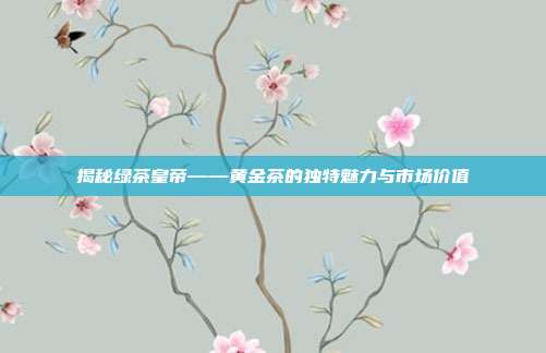 揭秘绿茶皇帝——黄金茶的独特魅力与市场价值