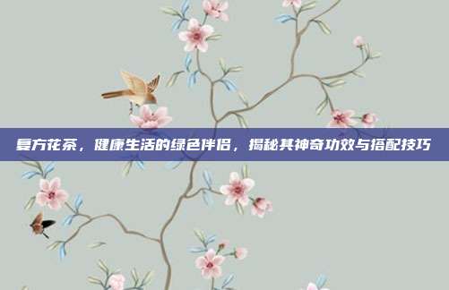复方花茶，健康生活的绿色伴侣，揭秘其神奇功效与搭配技巧
