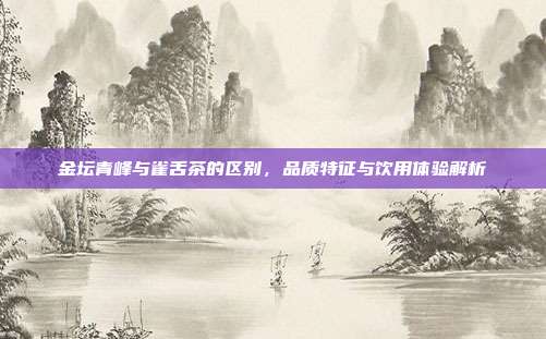 金坛青峰与雀舌茶的区别，品质特征与饮用体验解析