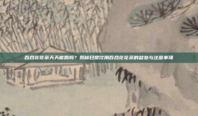 百合花花茶天天能喝吗？揭秘日常饮用百合花花茶的益处与注意事项