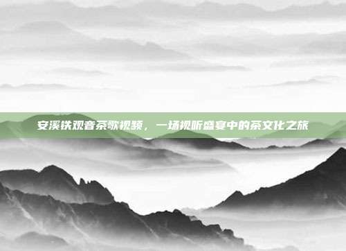 安溪铁观音茶歌视频，一场视听盛宴中的茶文化之旅