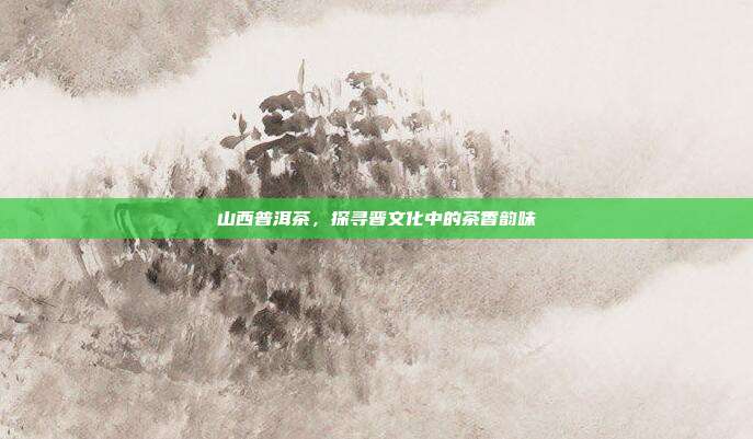 山西普洱茶，探寻晋文化中的茶香韵味